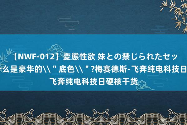 【NWF-012】変態性欲 妹との禁じられたセックス。 什么是豪华的\＂底色\＂?梅赛德斯-飞奔纯电科技日硬核干货