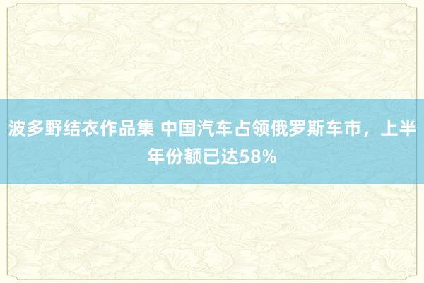 波多野结衣作品集 中国汽车占领俄罗斯车市，上半年份额已达58%