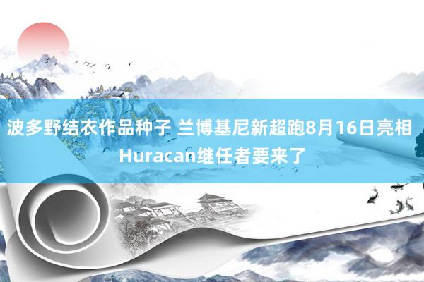 波多野结衣作品种子 兰博基尼新超跑8月16日亮相 Huracan继任者要来了