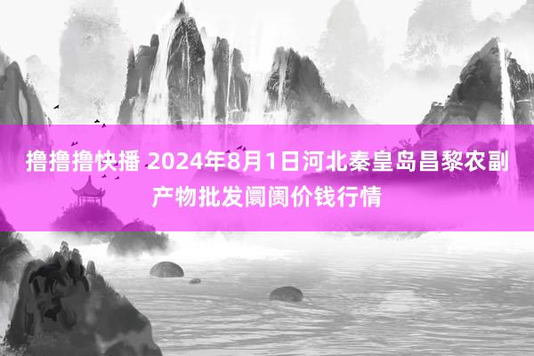 撸撸撸快播 2024年8月1日河北秦皇岛昌黎农副产物批发阛阓价钱行情