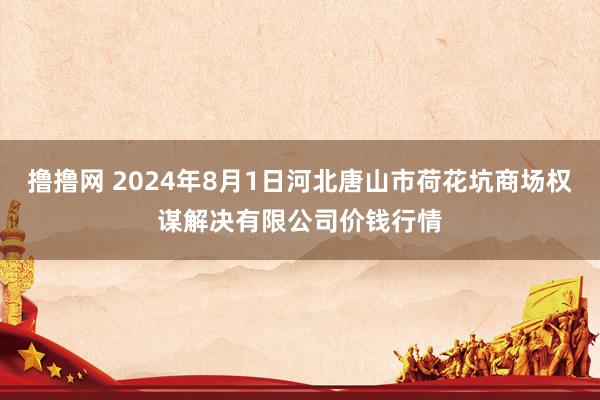 撸撸网 2024年8月1日河北唐山市荷花坑商场权谋解决有限公司价钱行情