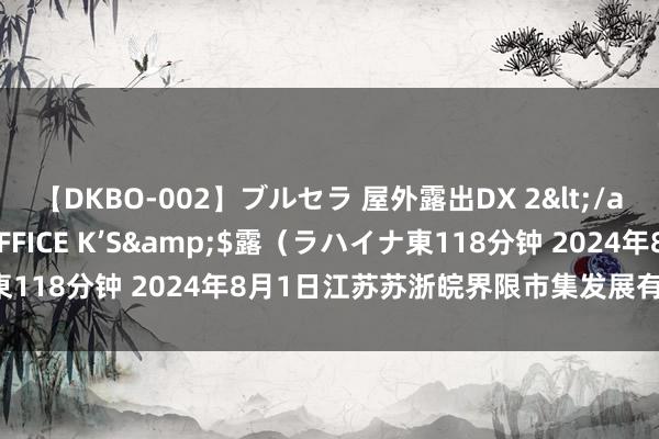 【DKBO-002】ブルセラ 屋外露出DX 2</a>2006-03-16OFFICE K’S&$露（ラハイナ東118分钟 2024年8月1日江苏苏浙皖界限市集发展有限公司价钱行情