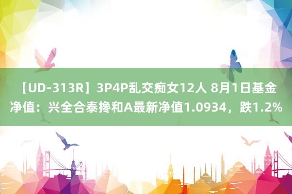 【UD-313R】3P4P乱交痴女12人 8月1日基金净值：兴全合泰搀和A最新净值1.0934，跌1.2%