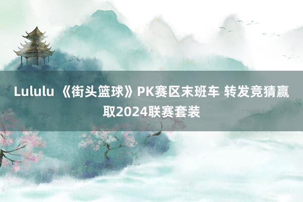 Lululu 《街头篮球》PK赛区末班车 转发竞猜赢取2024联赛套装