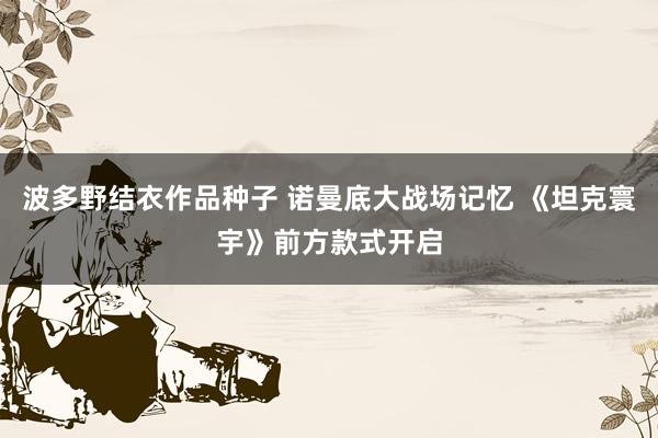 波多野结衣作品种子 诺曼底大战场记忆 《坦克寰宇》前方款式开启