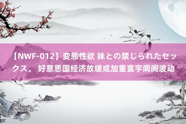 【NWF-012】変態性欲 妹との禁じられたセックス。 好意思国经济放缓或加重寰宇阛阓波动