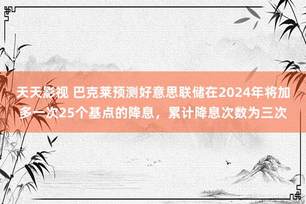 天天影视 巴克莱预测好意思联储在2024年将加多一次25个基点的降息，累计降息次数为三次