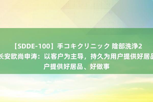 【SDDE-100】手コキクリニック 陰部洗浄20連発SP 长安欧尚申涛：以客户为主导，持久为用户提供好居品、好做事