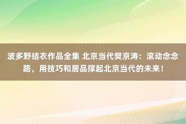 波多野结衣作品全集 北京当代樊京涛：滚动念念路，用技巧和居品撑起北京当代的未来！