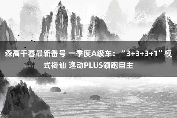 森高千春最新番号 一季度A级车：“3+3+3+1”模式褂讪 逸动PLUS领跑自主