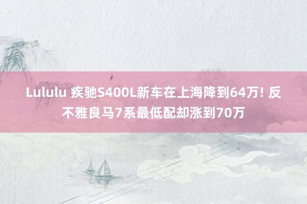 Lululu 疾驰S400L新车在上海降到64万! 反不雅良马7系最低配却涨到70万