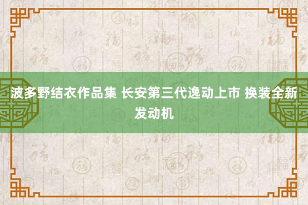 波多野结衣作品集 长安第三代逸动上市 换装全新发动机