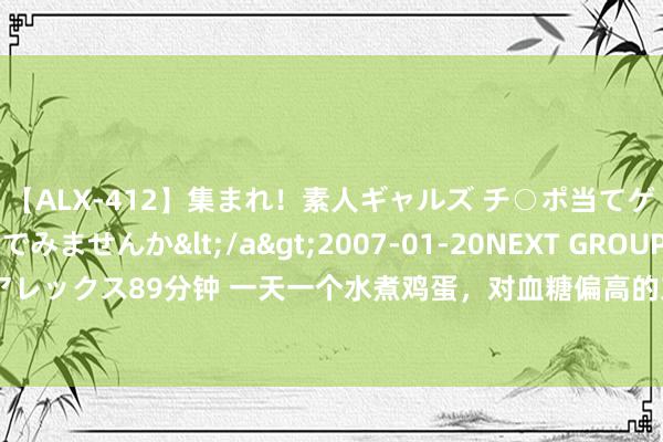 【ALX-412】集まれ！素人ギャルズ チ○ポ当てゲームで賞金稼いでみませんか</a>2007-01-20NEXT GROUP&$アレックス89分钟 一天一个水煮鸡蛋，对血糖偏高的东说念主有影响吗？提议转告父母