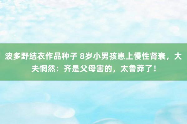 波多野结衣作品种子 8岁小男孩患上慢性肾衰，大夫惘然：齐是父母害的，太鲁莽了！