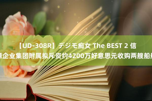 【UD-308R】デジモ痴女 The BEST 2 信源企业集团附属拟斥资约4200万好意思元收购两艘船舶