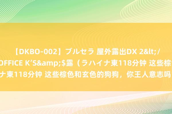 【DKBO-002】ブルセラ 屋外露出DX 2</a>2006-03-16OFFICE K’S&$露（ラハイナ東118分钟 这些棕色和玄色的狗狗，你王人意志吗？颜料特别炫酷