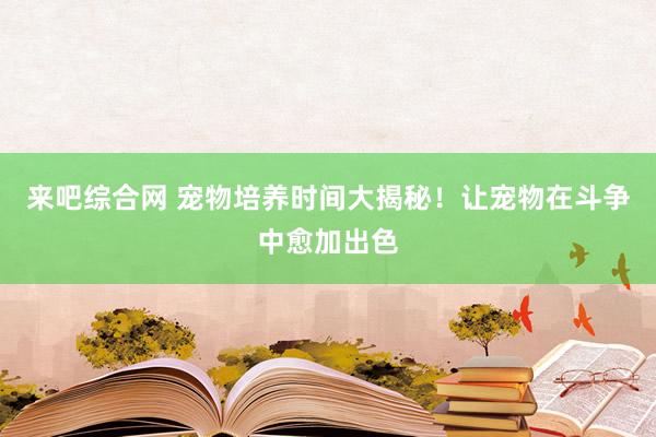 来吧综合网 宠物培养时间大揭秘！让宠物在斗争中愈加出色