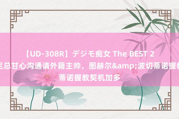 【UD-308R】デジモ痴女 The BEST 2 卫报：英足总甘心沟通请外籍主帅，图赫尔&波切蒂诺握教契机加多