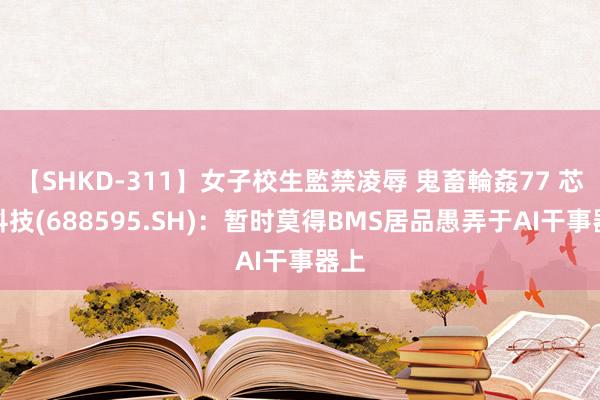 【SHKD-311】女子校生監禁凌辱 鬼畜輪姦77 芯海科技(688595.SH)：暂时莫得BMS居品愚弄于AI干事器上