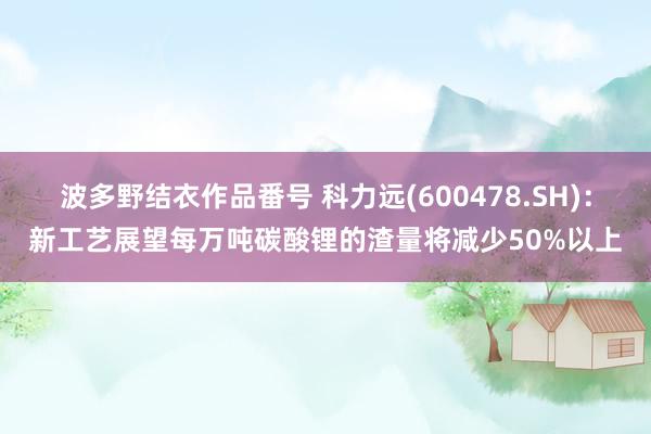 波多野结衣作品番号 科力远(600478.SH)：新工艺展望每万吨碳酸锂的渣量将减少50%以上