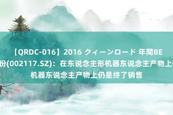 【QRDC-016】2016 クィーンロード 年間BEST10 东港股份(002117.SZ)：在东说念主形机器东说念主产物上仍是终了销售