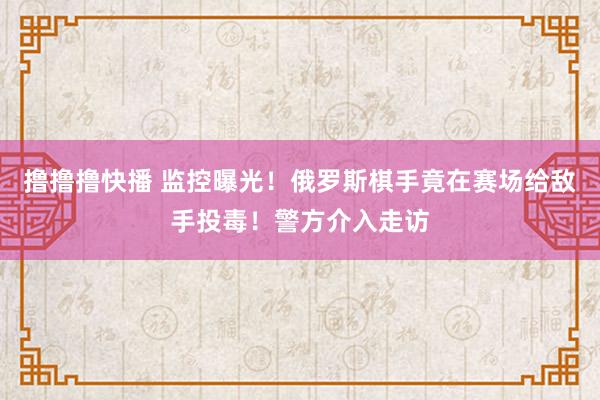 撸撸撸快播 监控曝光！俄罗斯棋手竟在赛场给敌手投毒！警方介入走访