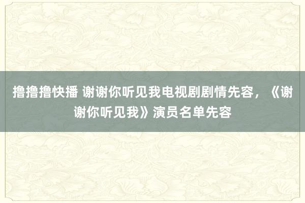 撸撸撸快播 谢谢你听见我电视剧剧情先容，《谢谢你听见我》演员名单先容