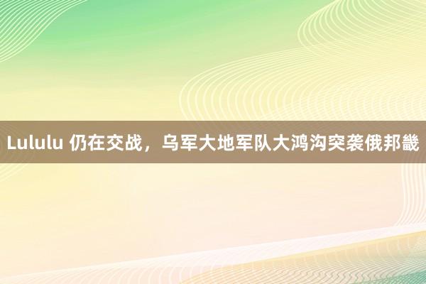 Lululu 仍在交战，乌军大地军队大鸿沟突袭俄邦畿