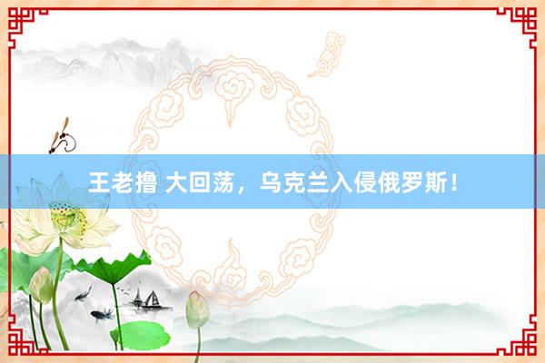 王老撸 大回荡，乌克兰入侵俄罗斯！