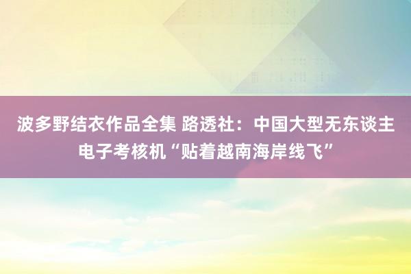 波多野结衣作品全集 路透社：中国大型无东谈主电子考核机“贴着越南海岸线飞”