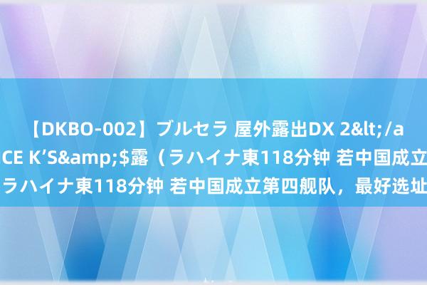 【DKBO-002】ブルセラ 屋外露出DX 2</a>2006-03-16OFFICE K’S&$露（ラハイナ東118分钟 若中国成立第四舰队，最好选址在哪？