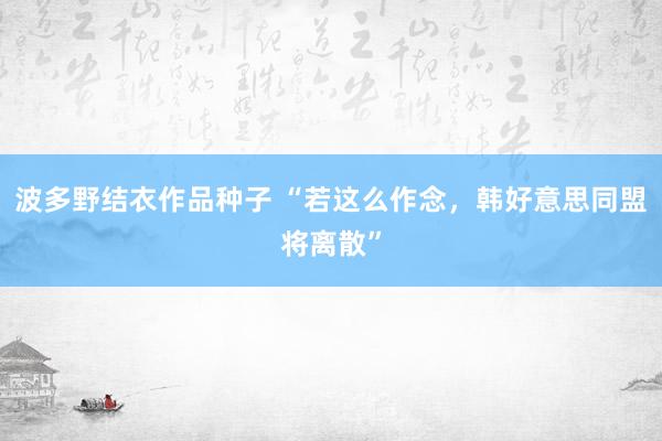 波多野结衣作品种子 “若这么作念，韩好意思同盟将离散”