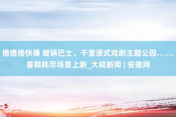 撸撸撸快播 暖锅巴士、千里浸式戏剧主题公园……暑期耗尽场景上新_大皖新闻 | 安徽网