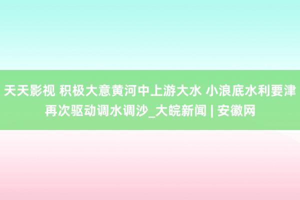 天天影视 积极大意黄河中上游大水 小浪底水利要津再次驱动调水调沙_大皖新闻 | 安徽网