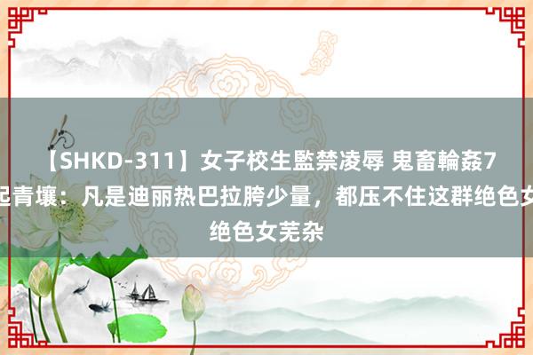 【SHKD-311】女子校生監禁凌辱 鬼畜輪姦77 枭起青壤：凡是迪丽热巴拉胯少量，都压不住这群绝色女芜杂