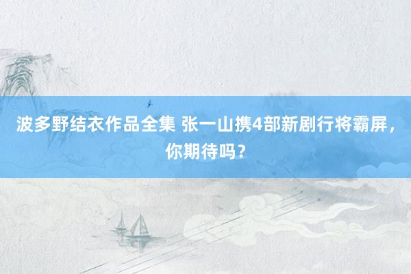 波多野结衣作品全集 张一山携4部新剧行将霸屏，你期待吗？