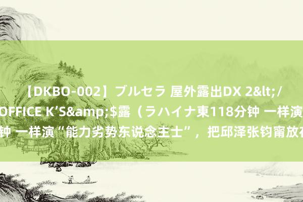 【DKBO-002】ブルセラ 屋外露出DX 2</a>2006-03-16OFFICE K’S&$露（ラハイナ東118分钟 一样演“能力劣势东说念主士”，把邱泽张钧甯放在一说念看，判袂一目了然