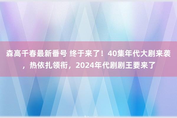 森高千春最新番号 终于来了！40集年代大剧来袭，热依扎领衔，2024年代剧剧王要来了