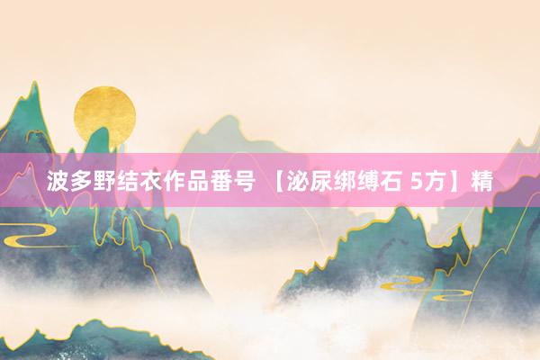 波多野结衣作品番号 【泌尿绑缚石 5方】精