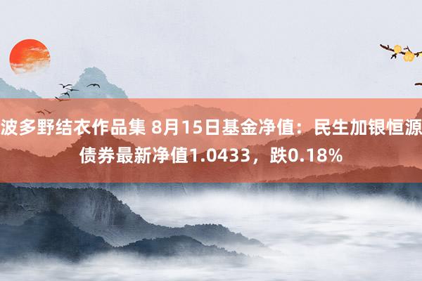 波多野结衣作品集 8月15日基金净值：民生加银恒源债券最新净值1.0433，跌0.18%