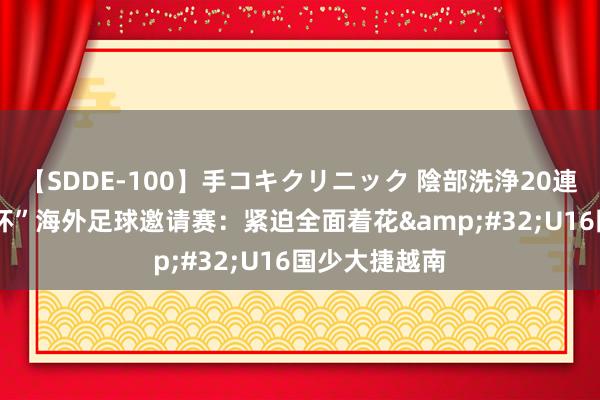 【SDDE-100】手コキクリニック 陰部洗浄20連発SP “和平杯”海外足球邀请赛：紧迫全面着花&#32;U16国少大捷越南