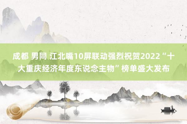 成都 男同 江北嘴10屏联动强烈祝贺2022“十大重庆经济年度东说念主物”榜单盛大发布