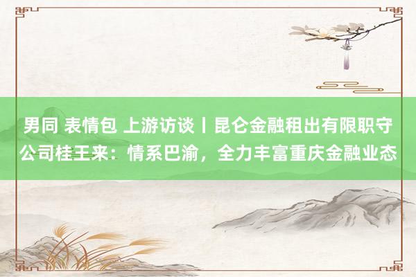 男同 表情包 上游访谈丨昆仑金融租出有限职守公司桂王来：情系巴渝，全力丰富重庆金融业态