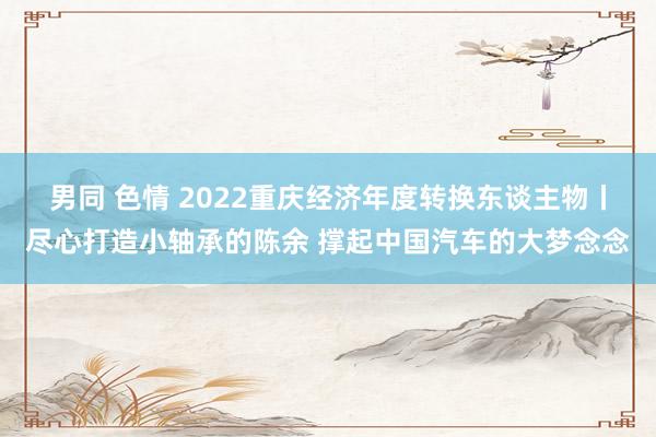 男同 色情 2022重庆经济年度转换东谈主物丨尽心打造小轴承的陈余 撑起中国汽车的大梦念念