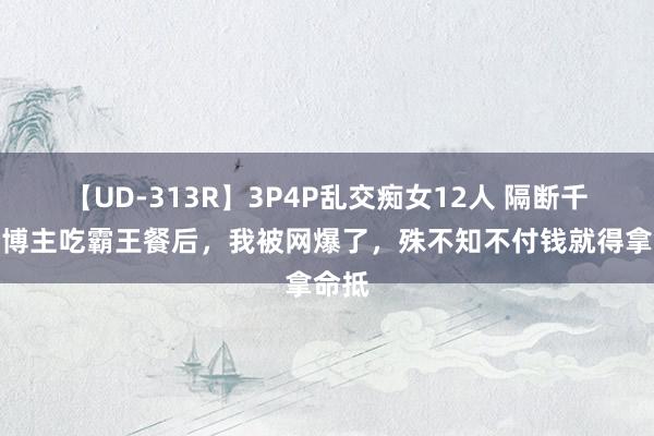 【UD-313R】3P4P乱交痴女12人 隔断千万粉博主吃霸王餐后，我被网爆了，殊不知不付钱就得拿命抵