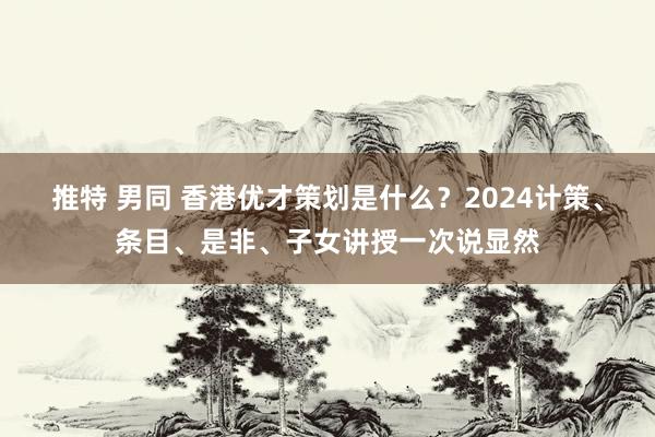 推特 男同 香港优才策划是什么？2024计策、条目、是非、子女讲授一次说显然