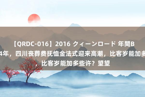 【QRDC-016】2016 クィーンロード 年間BEST10 2024年，四川丧葬费抚恤金法式迎来高潮，比客岁能加多些许？望望