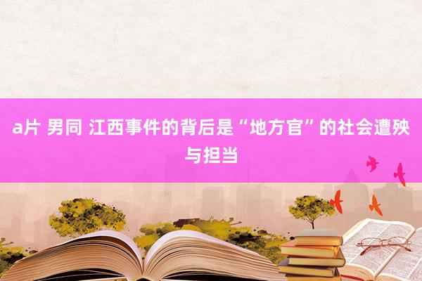 a片 男同 江西事件的背后是“地方官”的社会遭殃与担当