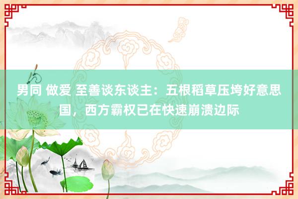 男同 做爱 至善谈东谈主：五根稻草压垮好意思国，西方霸权已在快速崩溃边际