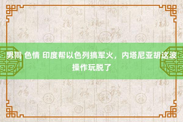 男同 色情 印度帮以色列搞军火，内塔尼亚胡这波操作玩脱了